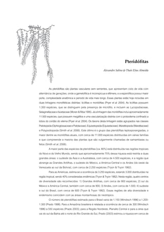 Pteridófitas
                                                             Alexandre Salino & Thaís Elias Almeida




          As pteridófitas são plantas vasculares sem sementes, que apresentam ciclo de vida com
alternância de gerações, onde a gametofítica é inconspícua e efêmera, e a esporofítica possui maior
porte, complexidade anatômica e período de vida mais longo. Essas plantas estão hoje incluídas em
duas linhagens monofiléticas distintas: licófitas e monilófitas (Pryer et al. 2004). As licófitas possuem
1.350 espécies, que se distinguem pela presença de micrófilo, e incluem as Lycopodiaceae,
Selaginellaceae e Isoetaceae (Moran & Riba 1995). Já a linhagem das monilófitas inclui aproximadamente
11.500 espécies, que possuem megáfilos e uma vascularização distinta com o protoxilema confinado a
lobos do cordão do xilema (Pryer et al. 2004). Os táxons desta linhagem estão agrupados nas classes
Psilotopsida (Ophioglossaceae e Psilotaceae), Equisetopsida (Equisetaceae), Marattiopsida (Marattiaceae)
e Polypodiopsida (Smith et al. 2006). Este último é o grupo das pteridófitas leptosporangiadas, o
maior dentre as monilófitas atuais, com cerca de 11.000 espécies distribuídas em várias famílias
e que compreende a maioria das plantas que são vulgarmente chamadas de samambaias ou
fetos (Smith et al. 2006).
          A maior parte das espécies de pteridófitas (ca. 80%) está distribuída nas regiões tropicais
do Novo e do Velho Mundo, sendo que aproximadamente 75% dessa riqueza está restrita a duas
grandes áreas: o sudeste da Ásia e a Australásia, com cerca de 4.500 espécies, e a região que
abrange as Grandes Antilhas, o sudeste do México, a América Central e os Andes (do oeste da
Venezuela ao sul da Bolívia), com cerca de 2.250 espécies (Tryon & Tryon 1982).
          Para as Américas, estima-se a ocorrência de 3.250 espécies, estando 3.000 distribuídas na
região tropical, sendo 40% consideradas endêmicas (Tryon & Tryon 1982). Nesta região, quatro centros
de diversidade são reconhecidos: 1) Grandes Antilhas, com cerca de 900 espécies; 2) sul do
México e América Central, também com cerca de 900; 3) Andes, com cerca de 1.500; 4) sudeste
e sul do Brasil, com cerca de 600 (Tryon & Tryon 1982). Essas regiões de alta diversidade e
endemismo coincidem com as áreas montanhosas do neotrópico.
          O número de pteridófitas estimado para o Brasil varia de 1.150 (Windisch 1996) a 1.200-
1.300 (Prado 1998). Para a Amazônia brasileira é relatada a ocorrência de cerca de 300 (Windisch
1996) a 550 espécies (Prado 2003); para a Região Nordeste, Planalto Central e para a área que
vai do sul da Bahia até o norte do Rio Grande do Sul, Prado (2003) estimou a riqueza em cerca de
 