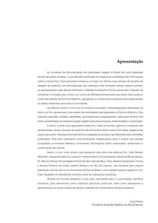 Apresentação

          As iniciativas de documentação da diversidade vegetal no Brasil têm sido realizadas
através de ações isoladas, o que dificulta a obtenção e a respectiva compilação das informações
sobre a nossa flora. Esse panorama começou a mudar nos últimos anos através de projetos de
listagem de espécies, de informatização das coleções e dos herbários virtuais. Nesse contexto,
os pesquisadores João Renato Stehmann e Rafaela Campostrini Forzza assumiram o desafio de
coordenar um projeto que contou com cerca de 200 taxonomistas para que fosse viável publicar
a lista das plantas do Domínio Atlântico, agregando o conhecimento existente para disponibilizar
os dados existentes para toda a comunidade.
          Os editores iniciam o livro com um histórico do projeto, metodologia para elaboração da
lista e, por fim, apresentam uma análise da diversidade total registrada no Domínio Atlântico. Nos
capítulos seguintes, briófitas, pteridófitas, gimnospermas e angiospermas, cada autor fornece uma
breve caracterização do respectivo grupo vegetal e discute sua riqueza, endemicidade e conservação.
          A lista é a parte mais aguardada deste livro, onde as famílias, gêneros e espécies são
apresentados, sendo que para as espécies são fornecidos dados sobre a formação vegetal onde
cada uma ocorre, indicação de endemismo e a categoria de ameaça nas diferentes listas vermelhas
publicadas. Esta obra representa uma ferramenta multiplicadora para o estudo das plantas
localizadas na Floresta Atlântica, fornecendo informações sobre diversidade, endemismo e
conservação dos táxons.
          Assim, é com muito prazer que apresento esta obra dos editores Drs. João Renato
Stehmann, Alexandre Salino e Luciana H. Yoshino Kamino (Universidade Federal de Minas Gerais),
Dr. Marcos Sobral (Universidade Federal de São João del-Rey), Dras. Rafaela Campostrini Forzza
e Denise Pinheiro da Costa (Jardim Botânico do Rio de Janeiro), não somente pela mesma
preencher uma lacuna no conhecimento da flora do Brasil, como também porque registra o con-
creto resultado do intercâmbio científico entre as instituições brasileiras.
          Plantas da Floresta Atlântica é uma obra importante para a comunidade científica
brasileira, pois demonstra como viabilizar parcerias profícuas, bem como representa a
perseverança na nossa missão de estudo e difusão do conhecimento da flora brasileira.


                                                                                      Liszt Vieira
                                                   Presidente do Jardim Botânico do Rio de Janeiro
 