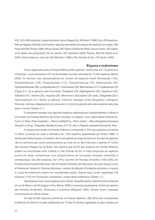 400, 300 e 800 espécies, respectivamente; para a Região Sul, Windisch (1996) citou 493 espécies.
Para as Regiões Sudeste e Sul existem algumas estimativas de riqueza de espécies por estado: São
Paulo 500-600 (Prado 1998); Minas Gerais, 687 (Salino & Almeida 2009); Espírito Santo, 420 (Salino
et al. dados não publicados); Rio de Janeiro, 587 (Sylvestre 2009); Paraná, 390-420 (Salino et al.
2005); Santa Catarina, cerca de 420 (Windisch 1996) e Rio Grande do Sul, 270 (Dutra 1938).

                                                                            Riqueza e endemismo
          Foram registradas para a Floresta Atlântica 840 espécies, distribuídas em 116 gêneros e
33 famílias, o que representa 6,4% da diversidade mundial, estimada em 13.000 espécies (Moran
2008). As famílias mais representativas em número de espécies foram Pteridaceae (133),
Dryopteridaceae (126), Polypodiaceae (112), Thelypteridaceae (78), Aspleniaceae (58),
Hymenophyllaceae (50), Lycopodiaceae (41), Anemiaceae (39), Blechnaceae (27) e Cyatheaceae (25)
(Figura 3.1). Já os gêneros mais ricos foram Thelypteris (78), Elaphoglossum (62), Asplenium (55),
Adiantum (41), Anemia (39), Huperzia (29), Blechnum e Doryopteris (26 cada), Selaginella (22) e
Hymenophyllum (21). Dentre os gêneros, merecem destaque ainda Doryopteris, Lellingeria,
Pecluma, Anemia e Megalastrum por possuírem no Domínio grande parte das espécies descritas
para o mundo (Tabela 3.1).
          É importante ressaltar que algumas espécies paleotropicais subespontâneas no Brasil e
ocorrentes na Floresta Atlântica não foram incluídas na listagem, como Nephrolepis hirsutula (G.
Forst.) C. Presl, Pteris longifolia L., Pteris multifida Poir., Pteris vittata L., Macrothelypteris torresiana
(Gaudich.) Ching, Thelypteris dentata (Forssk.) E.P. St. John e Deparia petersenii (Kunze) M. Kato.
          A riqueza encontrada na Floresta Atlântica corresponde a 70% das espécies ocorrentes
no Brasil, tomando por base a estimativa de 1.200 espécies apresentada por Prado (1998). A
distribuição desta riqueza, no entanto, não é homogênea ao longo do Domínio. Do total de espécies
não há nenhuma que ocorra exclusivamente ao norte do rio São Francisco e apenas 47 (5,6%)
são restritas à Região Sul do Brasil. Isto significa que 94,3% das espécies da Floresta Atlântica
podem ser encontradas entre a Bahia e o Rio Grande do Sul. A maior proporção de espécies
ocorre em áreas montanhosas com predominância de formações florestais ombrófilas e
semidecíduas. Das 840 espécies, 631 (75%) ocorrem em Floresta Ombrófila e 406 (48%) em
Floresta Estacional Semidecidual. Nas formações florestais semideciduais de áreas baixas (como
a Floresta de Tabuleiro), florestas deciduais, campos de altitude e formações pioneiras, a riqueza
e a taxa de endemismo podem ser consideradas baixas. Apesar disso, foram registradas 142
espécies (17%) em Formações Campestres, muitas delas endêmicas (Tabela 1.1).
          Vale destacar dois novos registros para o Brasil: Alsophila salvinii, anteriormente conhecida
do sul do México até Nicarágua e Peru (Moran 2008) e Huperzia aqualupiana, conhecida apenas
das Antilhas Ocidentais, Venezuela e Colômbia (Øllgaard 1992). Ambas foram coletadas
recentemente em Minas Gerais.
          Do total de 840 espécies ocorrentes na Floresta Atlântica, 269 (32%) são consideradas
endêmicas do Domínio e estão distribuídas em 16 das 33 famílias registradas na área. Destaca-se

20
 