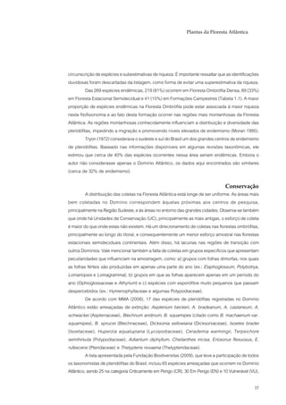 Plantas da Floresta Atlântica




circunscrição de espécies e subestimativas de riqueza. É importante ressaltar que as identificações
duvidosas foram descartadas da listagem, como forma de evitar uma superestimativa da riqueza.
          Das 269 espécies endêmicas, 219 (81%) ocorrem em Floresta Ombrófila Densa, 89 (33%)
em Floresta Estacional Semidecidual e 41 (15%) em Formações Campestres (Tabela 1.1). A maior
proporção de espécies endêmicas na Floresta Ombrófila pode estar associada à maior riqueza
nesta fitofisionomia e ao fato desta formação ocorrer nas regiões mais montanhosas da Floresta
Atlântica. As regiões montanhosas conhecidamente influenciam a distribuição e diversidade das
pteridófitas, impedindo a migração e promovendo níveis elevados de endemismo (Moran 1995).
          Tryon (1972) considerava o sudeste e sul do Brasil um dos grandes centros de endemismo
de pteridófitas. Baseado nas informações disponíveis em algumas revisões taxonômicas, ele
estimou que cerca de 40% das espécies ocorrentes nessa área seriam endêmicas. Embora o
autor não considerasse apenas o Domínio Atlântico, os dados aqui encontrados são similares
(cerca de 32% de endemismo).

                                                                                   Conservação
          A distribuição das coletas na Floresta Atlântica está longe de ser uniforme. As áreas mais
bem coletadas no Domínio correspondem àquelas próximas aos centros de pesquisa,
principalmente na Região Sudeste, e às áreas no entorno das grandes cidades. Observa-se também
que onde há Unidades de Conservação (UC), principalmente as mais antigas, o esforço de coleta
é maior do que onde estas não existem. Há um direcionamento de coletas nas florestas ombrófilas,
principalmente ao longo do litoral, e consequentemente um menor esforço amostral nas florestas
estacionais semideciduais continentais. Além disso, há lacunas nas regiões de transição com
outros Domínios. Vale mencionar também a falta de coletas em grupos específicos que apresentam
peculiaridades que influenciam na amostragem, como: a) grupos com folhas dimorfas, nos quais
as folhas férteis são produzidas em apenas uma parte do ano (ex.: Elaphoglossum, Polybotrya,
Lomariopsis e Lomagramma); b) grupos em que as folhas aparecem apenas em um período do
ano (Ophioglossaceae e Athyrium) e c) espécies com esporófitos muito pequenos que passam
despercebidos (ex.: Hymenophyllaceae e algumas Polypodiaceae).
          De acordo com MMA (2008), 17 das espécies de pteridófitas registradas no Domínio
Atlântico estão ameaçadas de extinção: Asplenium beckeri, A. bradeanum, A. castaneum, A.
schwackei (Aspleniaceae), Blechnum andinum, B. squamipes (citado como B. machaenum var.
squamipes), B. sprucei (Blechnaceae), Dicksonia sellowiana (Dicksoniaceae), Isoetes bradei
(Isoetaceae), Huperzia aqualupiana (Lycopodiaceae), Cerademia warmingii, Terpsichore
semihirsuta (Polypodiaceae), Adiantum diphyllum, Cheilanthes incisa, Eriosorus flexuosus, E.
rufescens (Pteridaceae) e Thelypteris novaena (Thelypteridaceae).
          A lista apresentada pela Fundação Biodiversitas (2009), que teve a participação de todos
os taxonomistas de pteridófitas do Brasil, incluiu 65 espécies ameaçadas que ocorrem no Dominío
Atlântico, sendo 25 na categoria Criticamente em Perigo (CR), 30 Em Perigo (EN) e 10 Vulnerável (VU),

                                                                                                  23
 