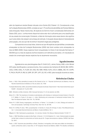 além de Asplenium beckeri Brade indicada como Extinta (EX) (Tabela 1.2). Considerando a lista
da Fundação Biodiversitas (2009), constata-se que 7,7% da flora de pteridófitas da Floresta Atlântica
está ameaçada. Nesta mesma lista, 36 espécies do Domínio foram consideradas Deficientes em
Dados (DD), pois o conhecimento disponível sobre elas não é suficiente para uma classificação
do seu estado de conservação. Entretanto, a falta de informação sobre esses táxons não significa
que muitos deles não estejam sob ameaça de extinção. A situação desses táxons é merecedora de
preocupação, uma vez que não há nenhum mecanismo legal para protegê-las.
         Comparando-se as duas listas, observa-se que 48 espécies de pteridófitas consideradas
ameaçadas na lista da Fundação Biodiversitas (2009) não foram aceitas como ameaçadas na
lista do MMA (2008). Essas espécies foram enquadradas no Anexo II da Instrução Normativa nº
06/2008 que é a lista de espécies da flora brasileira com deficiência de dados. Um reavalição do
estado de conservação dessas espécies faz-se atualmente necessária.

                                                                                                 Agradecimentos
        Agradecemos aos pteridologistas Alan R. Smith (UC), James Hickey (UM) e John Mickel
(NY) pelas identificações e esclarecimentos. Aos curadores dos herbários B, BHCB, BM, CEPEC,
CESJ, CVRD, ESAL, FI, FLOR, GH, HAS, HB, HBR, HRCB, HUFU, ICN, K, MBML, MO, NY, OUPR,
P, PACA, PEUFR, R, RB, SI, SJRP, SP, SPF, UFP, US, VIC e VIES. pela recepção durante as visitas.

                                                                                           Referências Citadas
Dutra, J. 1938. A flora pteridófita do estado do Rio Grande do Sul. In: 1ª Reunião Sul-Americana de Botânica. Anais da
    Reunião Sul-Americana de Botânica II, Rio de Janeiro. Pp. 19-68
Fundação Biodiversitas. 2009. Lista da flora brasileira ameçada de extinção. Disponível em <http://www.biodiversitas.org.br/
   floraBr/>. Acessado em 15 junho 2009.
MMA - Ministério do Meio Ambiente. 2008. Instrução Normativa nº 6, 23 de setembro de 2008.
Moran, R. C. 1995. The importance of montains to pteridophytes, with emphasis on neotropical montane forests.In: Churchill,
   S. P.; Balslev, H.; Forero, E. & Luteyn, J. L. (eds.). Biodiversity and conservation of neotropical montane forests. The
   New York Botanical Garden, New York. Pp. 359-363.
Moran, R. C. 2008. Divesity, biogeography, and floristics. In: Ranker, T. A. & Haufler, C. H. (eds.). Biology and evolution of
   ferns and lycophytes. Cambridge University Press, New York. Pp. 367-394.
Moran, R. C & Riba, R. (eds.). 1995. Lycopodiopsida. In: Davidse, G.; Souza, M. & Knapp, S. (eds.). Flora Mesoamericana.
   Vol. 1. Universidad Nacional Autónoma de México, Ciudad del México. Pp. 5.
Øllgaard, B. 1992. Neotropical Lycopodiaceae – An overview. Annals of the Missouri Botanical Garden 79: 687-717.
Prado, J. 1998. Pteridófitas do estado de São Paulo. In: Bicudo, C. E. M. & Shepherd, G. J. (eds.). Biodiversidade do estado
    de São Paulo: síntese do conhecimento ao final do século XX – Fungos macroscópicos e plantas. FAPESP, São Paulo.
    Pp. 49-61.
Prado, J. 2003. Taxonomia das pteridófitas no Brasil - Revisões e monografias como base para análise da diversidade, o
    quanto conhecemos sobre a nossa flora. In: 54O Congresso Nacional de Botânica. Belém- PA. Desafios da Botânica


24
 