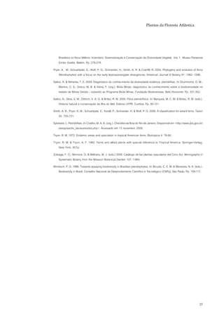 Plantas da Floresta Atlântica




    Brasileira no Novo Milênio: Inventário, Sistematização e Conservação da Diversidade Vegetal. Vol. 1. Museu Paraense
    Emílio Goeldi, Belém. Pp. 278-279.
Pryer, K. M.; Schuettpelz, E.; Wolf, P. G.; Schneider, H.; Smith, A. R. & Cranfill, R. 2004. Phylogeny and evolution of ferns
    (Monilophytes) with a focus on the early leptosporangiate divergences. American Journal of Botany 91: 1582- 1598.
Salino, A. & Almeida, T. E. 2009. Diagnóstico do conhecimento da diversidade botânica: pteridófitas. In: Drummond, G. M.;
     Martins, C. S.; Greco, M. B. & Vieira, F. (org.). Biota Minas: diagnóstico do conhecimento sobre a biodiversidade no
     estado de Minas Gerais – subsídio ao Programa Biota Minas. Fundação Biodiversitas, Belo Horizonte. Pp. 331-352.
Salino, A.; Silva, S. M.; Dittrich, V. A. O. & Britez, R. M. 2005. Flora pteridofítica. In: Marques, M. C. M. & Britez, R. M. (eds.).
     Historia natural e conservação da Ilha do Mel. Editora UFPR, Curitiba. Pp. 85-101.
Smith, A. R.; Pryer, K. M.; Schuettpelz, E.; Korall, P.; Schneider, H. & Wolf, P. G. 2006. A classification for extant ferns. Taxon
    55: 705-731.
Sylvestre, L. Pteridófitas. In: Coelho, M. A. N. (org.). Checklist da flora do Rio de Janeiro. Disponível em <http://www.jbrj.gov.br/
    pesquisa/div_tax/acessobd.php>. Acessado em 13 novembro 2009.
Tryon, R. M. 1972. Endemic areas and speciation in tropical American ferns. Biotropica 4: 76-84.
Tryon, R. M. & Tryon, A. F. 1982. Ferns and allied plants with special reference to Tropical America. Springer-Verlag,
    New York, 857p.
Zuloaga, F. O.; Morrone, O. & Beltrano, M. J. (eds.) 2008. Catálogo de las plantas vasculares del Cono Sur. Monographs in
    Systematic Botany from the Missouri Botanical Garden 107: 1-984.
Windisch, P. G. 1996. Towards assaying biodiversity in Brazilian pteridophytes. In: Bicudo, C. E. M. & Menezes, N. A. (eds.).
   Biodiversity in Brazil. Conselho Nacional de Desenvolvimento Científico e Tecnológico (CNPq), São Paulo. Pp. 109-117.




                                                                                                                                  25
 
