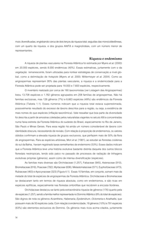 mais diversificadas, englobando cerca de dois terços da riqueza total, seguidas das monocotiledôneas,
com um quarto da riqueza, e dos grupos ANITA e magnoliídeas, com um número menor de
representantes.

                                                                        Riqueza e endemismo
          A riqueza de plantas vasculares na Floresta Atlântica foi estimada por Myers et al. (2000)
em 20.000 espécies, sendo 8.000 endêmicas (40%). Essas estimativas, juntamente com o da
vegetação remanescente, foram utilizadas para nortear estratégias de conservação a nível glo-
bal, como a delimitação de hotspots (Myers et al. 2000; Mittermeyer et al. 2004). Como as
angiospermas representam 95% das plantas vasculares, a riqueza e a endemicidade para a
Floresta Atlântica pode ser projetada para 19.000 e 7.600 espécies, respectivamente.
          O inventário realizado por cerca de 180 taxonomistas (ver Listagem das Angiospermas)
listou 13.708 espécies e 1.782 gêneros agrupados em 208 famílias de angiospermas. Não há
famílias exclusivas, mas 126 gêneros (7%) e 6.663 espécies (49%) são endêmicos da Floresta
Atlântica (Tabela 1.1). Esses números indicam que a riqueza total estava superestimada,
possivelmente resultado do excesso de táxons descritos para a região, ou seja, a existência de
mais nomes do que espécies (inflação taxonômica). Vale ressaltar que boa parte da diversidade
foi descrita a partir de amostras coletadas pelos naturalistas viajantes no século XIX e concentradas
numa faixa estreita da Floresta Atlântica do sudeste do Brasil, especialmente no Rio de Janeiro,
São Paulo e Minas Gerais. Para essa região há ainda um número considerável de táxons com
identidade obscura, necessitando de revisão. Com relação à proporção de endemismos, os valores
obtidos confirmam a elevada riqueza de grupos exclusivos, que perfazem mais de 50% da flora
de angiospermas. Para as espécies arbóreas, Mori et al. (1981), ao estudar as florestas costeiras
do sul da Bahia, haviam registrado taxas semelhantes de endemismo (53%). Esses dados indicam
que a Floresta Atlântica teve uma história evolutiva bastante distinta daquela dos outros blocos
florestais neotropicais, tendo sido palco no passado de processos de radiação de linhagens
evolutivas próprias (gêneros), assim como de intensa diversificação (espécies).
          As famílias mais diversas são Orchidaceae (1.257), Fabaceae (945), Asteraceae (910),
Bromeliaceae (816), Poaceae (782), Myrtaceae (636), Melastomataceae (571), Euphorbiaceae (473),
Rubiaceae (463) e Apocynaceae (323) (Figura 4.1). Essas 10 famílias, em conjunto, somam mais da
metade do total de espécies de angiospermas da Floresta Atlântica. Orchidaceae e Bromeliaceae
se destacaram tanto em termos de riqueza absoluta, como em endemismos, e são ricas em
espécies epifíticas, especialmente nas florestas ombrófilas que recobrem a encosta litorânea.
          Orchidaceae destacou-se tanto pela extraordinária riqueza de gêneros (176) quanto pela
de espécies (1.257), sendo a família melhor representada no Domínio Atlântico (8% do total de espécies).
São dignos de nota os gêneros Acianthera, Habenaria, Epidendrum, Octomeria e Anathallis, que
possuem mais de 50 espécies cada. Com relação à endemicidade, 18 gêneros (10%) e 791 espécies
(63%) são elementos exclusivos do Domínio. Os gêneros mais ricos acima citados, juntamente

30
 