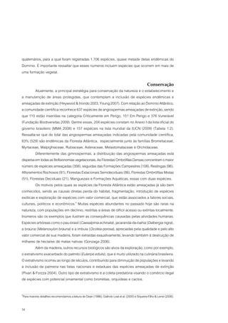 quaternários, para a qual foram registradas 1.706 espécies, quase metade delas endêmicas do
Domínio. É importante ressaltar que esses números incluem espécies que ocorrem em mais de
uma formação vegetal.

                                                                                                  Conservação
          Atualmente, a principal estratégia para conservação da natureza é o estabelecimento e
a manutenção de áreas protegidas, que contemplam a inclusão de espécies endêmicas e
ameaçadas de extinção (Heywood & Iriondo 2003, Young 2007). Com relação ao Domínio Atlântico,
a comunidade científica reconhece 637 espécies de angiospermas ameaçadas de extinção, sendo
que 110 estão inseridas na categoria Criticamente em Perigo, 151 Em Perigo e 376 Vunerável
(Fundação Biodiversitas 2009). Dentre essas, 204 espécies constam no Anexo I da lista oficial do
governo brasileiro (MMA 2008) e 157 espécies na lista mundial da IUCN (2009) (Tabela 1.2).
Ressalta-se que do total das angiospermas ameaçadas indicadas pela comunidade científica,
83% (529) são endêmicas da Floresta Atlântica, especialmente junto às famílias Bromeliaceae,
Myrtaceae, Malpighiaceae, Rubiaceae, Asteraceae, Melastomataceae e Orchidaceae.
          Diferentemente das gimnospermas, a distribuição das angiospermas ameaçadas está
dispersa em todas as fitofisionomias vegetacionais. As Florestas Ombrófilas Densas concentram o maior
número de espécies ameaçadas (356), seguidas das Formações Campestres (108), Restingas (96),
Afloramentos Rochosos (91), Florestas Estacionais Semideciduais (86), Florestas Ombrófilas Mistas
(51), Florestas Deciduais (21), Manguezais e Formações Aquáticas, essas com duas espécies.
          Os motivos pelos quais as espécies da Floresta Atlântica estão ameaçadas já são bem
conhecidos, sendo as causas diretas perda do hábitat, fragmentação, introdução de espécies
exóticas e exploração de espécies com valor comercial, que estão associados a fatores sociais,
culturais, políticos e econômicos.2 Muitas espécies abundantes no passado hoje são raras na
natureza, com populações em declínio, restritas a áreas de difícil acesso ou extintas localmente.
Inúmeros são os exemplos que ilustram as consequências causadas pelas atividades humanas.
Espécies arbóreas como o pau-brasil (Caesalpinia echinata), jacarandá-da-bahia (Dalbergia nigra),
a braúna (Melanoxylon brauna) e a imbuia (Ocotea porosa), apreciadas pela qualidade e pelo alto
valor comercial de sua madeira, foram extraídas exaustivamente, levando também à destruição de
milhares de hectares de matas nativas (Gonzaga 2006).
          Além da madeira, outros recursos biológicos são alvos da exploração, como por exemplo,
o extrativismo exacerbado do palmito (Euterpe edulis), que é muito utilizado na culinária brasileira.
O extrativismo ocorreu ao longo de séculos, contribuindo para diminuição de populações e levando
a inclusão da palmeira nas listas nacionais e estaduais das espécies ameaçadas de extinção
(Pivari & Forzza 2004). Outro tipo de extrativismo é a coleta predatória visando o comércio ilegal
de espécies com potencial ornamental como bromélias, orquídeas e cactos.


Para maiores detalhes recomendamos a leitura de Dean (1996), Galindo Leal et al. (2005) e Siqueira-Filho & Leme (2006).
2




34
 