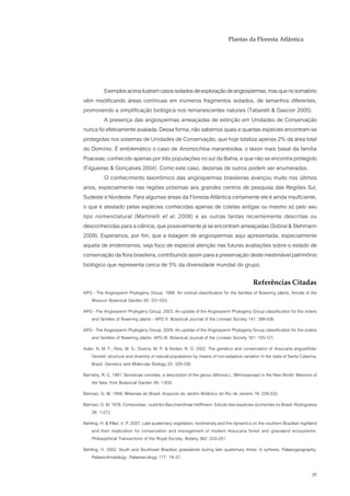 Plantas da Floresta Atlântica




         Exemplos acima ilustram casos isolados de exploração de angiospermas, mas que no somatório
vêm modificando áreas contínuas em inúmeros fragmentos isolados, de tamanhos diferentes,
promovendo a simplificação biológica nos remanescentes naturais (Tabarelli & Gascon 2005).
         A presença das angiospermas ameaçadas de extinção em Unidades de Conservação
nunca foi efetivamente avaliada. Dessa forma, não sabemos quais e quantas espécies encontram-se
protegidas nos sistemas de Unidades de Conservação, que hoje totaliza apenas 2% da área total
do Domínio. É emblemático o caso de Anomochloa marantoidea, o táxon mais basal da família
Poaceae, conhecido apenas por três populações no sul da Bahia, e que não se encontra protegido
(Filgueiras & Gonçalves 2004). Como este caso, dezenas de outros podem ser enumerados.
         O conhecimento taxonômico das angiospermas brasileiras avançou muito nos últimos
anos, especialmente nas regiões próximas aos grandes centros de pesquisa das Regiões Sul,
Sudeste e Nordeste. Para algumas áreas da Floresta Atlântica certamente ele é ainda insuficiente,
o que é atestado pelas espécies conhecidas apenas de coletas antigas ou mesmo só pelo seu
tipo nomenclatural (Martinelli et al. 2008) e as outras tantas recentemente descritas ou
desconhecidas para a ciência, que possivelmente já se encontram ameaçadas (Sobral & Stehmann
2009). Esperamos, por fim, que a listagem de angiospermas aqui apresentada, especialmente
aquela de endemismos, seja foco de especial atenção nas futuras avaliações sobre o estado de
conservação da flora brasileira, contribuindo assim para a preservação deste inestimável patrimônio
biológico que representa cerca de 5% da diversidade mundial do grupo.

                                                                                            Referências Citadas
APG - The Angiosperm Phylogeny Group. 1998. An ordinal classification for the families of flowering plants. Annals of the
   Missouri Botanical Garden 85: 531-553.
APG - The Angiosperm Phylogeny Group. 2003. An update of the Angiosperm Phylogeny Group classification for the orders
   and families of flowering plants - APG II. Botanical Journal of the Linnean Society 141: 399-436.
APG - The Angiosperm Phylogeny Group. 2009. An update of the Angiosperm Phylogeny Group classification for the orders
   and families of flowering plants: APG III. Botanical Journal of the Linnean Society 161: 105-121.
Auler, N. M. F.; Reis, M. S.; Guerra, M. P. & Nodari, R. O. 2002. The genetics and conservation of Araucaria angustifolia:
    Genetic structure and diversity of natural populations by means of non-adaptive variation in the state of Santa Catarina,
    Brazil. Genetics and Molecular Biology 25: 329-338.
Barneby, R. C. 1991. Sensitivae censitae, a description of the genus Mimosa L. (Mimosaceae) in the New World. Memoirs of
    the New York Botanical Garden 65: 1-835.
Barroso, G. M. 1958. Mikaniae do Brasil. Arquivos do Jardim Botânico do Rio de Janeiro 16: 239-333.
Barroso, G. M. 1976. Compositae - subtribo Baccharidinae Hoffmann. Estudo das espécies ocorrentes no Brasil. Rodriguésia
    28: 1-272.
Behling, H. & Pillar, V. P. 2007. Late quaternary vegetation, biodiversity and fire dynamics on the southern Brazilian highland
    and their implication for conservation and management of modern Araucaria forest and grassland ecosystems.
    Philosophical Transactions of the Royal Society, Botany 362: 243–251.
Behling, H. 2002. South and Southeast Brazilian grasslands during late quaternary times: A sythesis. Palaeogeography,
    Palaeoclimatology, Palaeoecology 177: 19–27.

                                                                                                                            35
 