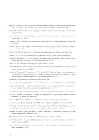 Behling, H. & Safford, H. D. 2009. Late glacial and holocene vegetation climate and fire dynamics in the Serra dos Orgãos,
    Rio de Janeiro State, Southeastern Brazil. Global Change Biology DOI 10.1111/j.1365/2486.2009.02029.x.
Brieger, F. G. 1969. Patterns of evolutionary and geographic distribution in Neotropical orchids. Biological Journal of Linnean
    Society 1: 197-217.
Chase, M. W. & Reveal, J. L. 2009. A phylogenetic classification of the land plants to accompany APG III. Botanical Journal
   Linnean Society 161: 122-127.
Cronquist, A. 1988. The evolution and classification of flowering plants. 2 ed. The New York Botanical Garden, New
    York, 555p.
De Bodt, S.; Maere, S. & Van de Peer, Y. 2005. Genome duplication and the origin of angiosperms. Trends in Ecology and
    Evolution 20: 591-597.
Dean, W. 1996. A ferro e fogo: a história e a devastação da Mata Atlântica brasileira. Cia. Letras, São Paulo, 484p.
Dressler, R. L. 1981. The orchids: Natural history and classification. Harvard University Press, Cambridge, 286p.
Filgueiras, T. & Gonçalves, A. P. S. 2004. A checklist of the basal grasses and bamboos in Brazil (Poaceae). Bamboo
     Science and Culture: The Journal of the American Bamboo Society 18: 7-18.
Frodin, V. G. 2004. History and concepts of big plant genera. Taxon 53: 753-776.
Fundação Biodiversitas. 2009. Lista da flora brasileira ameçada de extinção. Disponível em <http://www.biodiversitas.org.br/
   floraBr/>. Acessado em 15 junho 2009.
Galindo-Leal, C.; Jacobsen, T. R.; Langhammer, P. F. & Olivieri, S. 2005. Estado dos hotspots: a dinâmica da perda de
    biodiversidade. In: Galindo-Leal, C. & Câmara, I. G. Mata Atlântica: biodiversidade, ameaças e persperctivas. Fundação
    SOS Mata Atlântica/Conservação Internacional, São Paulo/Belo Horizonte. Pp. 12-23.
Gonzaga, A. L. 2006. Madeira: uso e conservação. IPHAN, Brasília, 244p.
Heywood, V. H. & Iriondo, J. M. 2003. Plant conservation: old problems, new perspectives. Biological Conservation 113: 321-335.
Hueck, K. 1953. Distribuição e habitat natural do pinheiro do Paraná (Araucaria angustifolia). Boletim da Faculdade de
   Filosofia, Ciências e Letras da Universidade de São Paulo, Botânica, 10: 1-24.
IUCN. 2009. IUCN redlist of threatened species. Disponível em <http://www.iucnredlist.org>. Acessado em 15 setembro 2009.
Judd, W. S.; Campbell, C. S.; Kellogg, E. A.; Stevens, P. F. & Donoghue, M. J. 2009. Sistemática vegetal: um enfoque
   filogenético. 3 ed. Artmed, Porto Alegre, 632p.
King, R. M. & Robinson, H. 1987. The genera of the Eupatorieae (Asteraceae). Allen Press, Lawrence, 581p.
Lewis, G. P.; Schrire, B.; Mackinder, B. & Lock, M. 2005. Legumes of the world. Royal Botanic Gardens, Kew. 577p.
Martinelli, G.; Vieira, C.M.; Gonzalez, M.; Leitman, P.; Piratininga, A.; Costa, A.F.C. & Forzza, R.C. 2008. Bromeliaceae da
    Mata Atlântica brasileira: lista de espécies, distribuição e conservação. Rodriguésia 59: 209-258.
Mittermeier, R. A.; Gil, P. R.; Hoffmann, M.; Pilgrim, J.; Brooks, T.; Mittermeier, C. G.; Lamourex, J. & Fonseca, G. A. B. 2004.
     Hotspots revisited. CEMEX, Mexico City, 392p.
MMA - Ministério do Meio Ambiente. 2008. Instrução Normativa nº 6, 23 de setembro de 2008.
Mori, S. A.; Boom, B. M. & Prance, G. T. 1981. Distribution patterns and conservation of Eastern Brazilian coastal forest tree
    species. Brittonia 32: 233-245.
Müller, J. 2006. Systematic of Baccharis (Compositae-Astereae) in Bolivia, including a overview of the genus. Systematic
    Botany Monographs 76: 1-341.


36
 