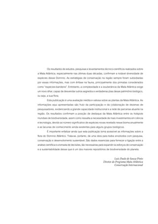 Os resultados de estudos, pesquisas e levantamentos técnico-científicos realizados sobre
a Mata Atlântica, especialmente nas últimas duas décadas, confirmam a notável diversidade de
espécies desse Domínio. As estratégias de conservação na região sempre foram subsidiadas
por essas informações, mas com ênfase na fauna, principalmente dos primatas considerados
como “espécies-bandeira”. Entretanto, a complexidade e a exuberância da Mata Atlântica exige
um novo olhar, capaz de desvendar outros segredos e verdadeiras jóias desse patrimônio biológico,
ou seja, a sua flora.
         Esta publicação é uma avaliação inédita e valiosa sobre as plantas da Mata Atlântica. As
informações aqui apresentadas são fruto da participação e da colaboração de dezenas de
pesquisadores, evidenciando a grande capacidade institucional e a rede de parcerias atuante na
região. Os resultados confirmam a posição de destaque da Mata Atlântica entre os hotspots
mundiais de biodiversidade, assim como ressalta a necessidade de mais investimentos em ciência
e tecnologia, devido ao número significativo de espécies novas revelado nesse bioma anualmente
e as lacunas de conhecimento ainda existentes para alguns grupos biológicos.
         É importante enfatizar ainda que esta publicação torna acessível as informações sobre a
flora do Domínio Atlântico. Trata-se, portanto, de uma obra para todos envolvidos com pesquisa,
conservação e desenvolvimento sustentável. São dados essenciais para fornecer a ligação entre a
análise científica e a tomada de decisões, tão necessárias para expandir os esforços de conservação
e a sustentabilidade desse que é um dos maiores repositórios de biodiversidade do planeta.

                                                                       Luiz Paulo de Souza Pinto
                                                             Diretor do Programa Mata Atlântica
                                                                       Conservação Internacional
 