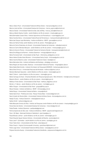 Marco Otávio Pivari - Universidade Federal de Minas Gerais - marcopivari@yahoo.com.br
Marcos José da Silva - Universidade Estadual de Campinas - marcos_agrorural@hotmail.com
Marcos Sobral - Universidade Federal de São João del-Rey - marcos_sobral@hotmail.com
Marcus Alberto Nadruz Coelho - Jardim Botânico do Rio de Janeiro - mnadruz@jbrj.gov.br
Maria Bernadete Costa-e-Silva - Instituto Agronômico de Pernambuco - m.berna@globo.com
Maria Carolina Abreu - Universidade Federal Rural de Pernambuco - mariacarolinabreu@hotmail.com
Maria das Graças Lapa Wanderley - Instituto de Botânica - IBt/SP - gracaw@terra.com.br
Maria de Fátima Freitas Jardim Botânico do Rio de Janeiro - ffreitas@jbrj.gov.br
Maria do Carmo Estanislau do Amaral - Universidade Estadual de Campinas - volker@unicamp.br
Maria do Carmo Mendes Marques - Jardim Botânico do Rio de Janeiro - mmarques@jbrj.gov.br
Maria do Socorro Pereira - Universidade Federal de Campina Grande - mariaspereirabio@hotmail.com
Maria Ema Múlgura de Romero - Instituto Darwinion - mmulgura@darwin.edu.ar
Maria Fernanda Calió - Universidade de São Paulo - mfernanda_calió@yahoo.com.br
Maria Helena Durães Alves Monteiro - Universidade Santa Úrsula - mhduraes@yahoo.com.br
Maria Iracema Bezerra Loiola - Universidade Federal do Ceará - iloiola@ufc.br
María Mercedes Arbo - Instituto de Botánica del Nordeste - arbo@agr.unne.edu.ar
Maria Regina de Vasconcellos Barbosa - Universidade Federal da Paraíba - mregina@dse.ufpb.br
Maria Salete Marchioretto - Instituto Anchietano de Pesquisas/UNISINOS - herbariopaca@unisinos.br
María Silvia Ferrucci - Universidad Nacional del Nordeste - msferrucci@yahoo.com.ar
Mariana Machado Saavedra - Jardim Botânico do Rio de Janeiro - mariana@jbrj.gov.br
Marli P. Morim - Jardim Botânico do Rio de Janeiro - mpires@jbrj.gov.br
Marta Camargo de Assis - Empresa Brasileira de Pesquisa Agropecuária - Meio Ambiente - marta@cnpma.embrapa.br
Massimo Bovini - Jardim Botânico do Rio de Janeiro - mbovini@jbrj.gov.br
Matheus Fortes Santos - Universidade de São Paulo - matheus_fs@yahoo.com.br
Michel J. F. Barros - Jardim Botânico do Rio de Janeiro - michel@jbrj.gov.br
Milton Groppo - Universidade de São Paulo - groppo@ffclrp.usp.br
Mizué Kirizawa - Instituto de Botânica - IBt/SP - mkirizawa@ig.com.br
Nádia Roque - Universidade Federal da Bahia - nroque@ufba.br
Nadia Said Chukr - Prefeitura de Cotia - Parque Teresa Maia - chukravila@gmail.com
Nara Furtado de Oliveira Mota - Universidade Federal de Minas Gerais - bhznara@yahoo.com.br
Nataly O’Leary - Instituto Darwinion - noleary@darwin.edu.ar
Nathan Smith - nathansmit@gmail.com
Nilda Marquete Ferreira da Silva - Instituto de Pesquisas Jardim Botânico de Rio de Janeiro - nmarquete@jbrj.gov.br
Nívea Dias dos Santos - Universidade Estadual de Campinas - nivea.dias@gmail.com
Paola Peralta - Instituto Darwinion - paofperalta@gmail.com
Patrícia Aparecida de São José - Instituto de Botânica - IBt/SP - paparecida31@gmail.com
Paul J. M. Maas - Nationaal Herbarium Nederland - paul.maas@wur.nl
Paula Moraes Leitman - Jardim Botânico do Rio de Janeiro - leitman@jbrj.gov.br
Paulo Eduardo Aguiar Saraiva Câmara - Universidade de Brasília - pcamara@unb.br
Paulo José F. Guimarães - Jardim Botânico do Rio de Janeiro - paulo@jbrj.gov.br
Paulo Takeo Sano - Universidade de São Paulo - ptsano@usp.br
Pedro Fiaschi - Virginia Commonwealth University - pedrofiaschi@hotmail.com
Pedro Lage Viana - Universidade Federal de Minas Gerais - vianapl@yahoo.com.br
Polyana Noronha Soares - Universidade Federal de Uberlândia - polyananoronha@yahoo.com.br

504
 
