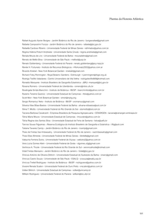 Plantas da Floresta Atlântica




Rafael Augusto Xavier Borges - Jardim Botânico do Rio de Janeiro - borgesrafael@gmail.com
Rafaela Campostrini Forzza - Jardim Botânico do Rio de Janeiro - rafaela@jbrj.gov.br
Rafaella Cardoso Ribeiro - Universidade Federal de Minas Gerais - rafinhabio@yahoo.com.br
Regina Helena Potsch Andreata - Universidade Santa Úrsula - regina.andreata@gmail.com
Renata Moura de Liro - Universidade Federal da Bahia - mouradeliro@gmail.com
Renato de Mello-Silva - Universidade de São Paulo - mellosil@usp.br
Renato Goldenberg - Universidade Federal do Paraná - renato.goldenberg@pq.cnpq.br
Renée H. Fortunato - Instituto de Recursos Biologicos - rhfortunato2002@yahoo.com.ar
Ricardo Kriebel - New York Botanical Garden - kriebelr@gmail.com
Richard Toby Pennington - Royal Botanic Gardens - Edinburgh - t.pennington@rbge.org.uk
Rodrigo Teófilo Valadares - Centro Universitário de Vila Velha - rodrigoteofilo669@hotmail.com
Ronaldo Marquete - Instituto Brasileiro de Geografia Estatística - JBRJ- rmarquet@jbrj.gov.br
Rosana Romero - Universidade Federal de Uberlândia - romero@inbio.ufu.br
Rosângela Simão-Bianchini - Instituto de Botânica - IBt/SP - bianchiniibot@yahoo.com.br
Rubens Teixeira Queiroz - Universidade Estadual de Campinas - rtbio@yahoo.com.br
Scott Mori - New York Botanical Garden - smori@nybg.org
Sergio Romaniuc Neto - Instituto de Botânica - IBt/SP - sromaniuc@gmail.com
Silvana Vilas Bôas-Bastos - Universidade Federal da Bahia - silvana-vbbastos@uol.com.br
Silvia T. Miotto - Universidade Federal do Rio Grande do Sul - stsmiotto@bol.com.br
Taciana Barbosa Cavalcanti - Empresa Brasileira de Pesquisa Agropecuária - CENARGEN - taciana@cenargen.embrapa.br
Tânia Maria Moura - Universidade Estadual de Campinas - tmourabr@yahoo.com.br
Tânia Regina dos Santos Silva - Universidade Estadual de Feira de Santana - tsilva@uefs.br
Tarciso Sousa Filgueiras – Reserva Ecológica do Instituto Brasileiro de Geografia e Estatística – tfilg@uol.com
Tatiana Tavares Carrijo - Jardim Botânico do Rio de Janeiro - tcarrijo@gmail.com
Thais de Freitas Vaz-Imbassahy - Universidade Federal do Rio de Janeiro - vazimbassahy@gmail.com
Thais Elias Almeida - Universidade Federal de Minas Gerais - blotiella@gmail.com
Valquíria Ferreira Dutra - Universidade Federal de Viçosa - valdutra2@yahoo.com.br
Vera Lúcia Gomes Klein - Universidade Federal de Goiás - vlgomes.ufg@gmail.com
Verônica A. Thode - Universidade Federal do Rio Grande do Sul - veronicathode@hotmail.com
Vidal Freitas Mansano - Jardim Botânico do Rio de Janeiro - Vidal@jbrj.gov.br
Vinicius Antonio de Oliveira Dittrich - Universidade Estadual do Sudoeste da Bahia - vinarc@gmail.com
Vinícius Castro Souza - Universidade de São Paulo - ESALQ - vcsouza@esalq.usp.br
Vinícius Trettel Rodrigues - Instituto de Botânica - IBt/SP - rodriguesvt@yahoo.com.br
Viviane Renata Scalon - Universidade Federal de Ouro Preto - vrscalon@yahoo.com.br
Volker Bittrich - Universidade Estadual de Campinas - volker@unicamp.br
William Rodrigues - Universidade Federal do Paraná - william@bio.ufpr.br




                                                                                                                    505
 