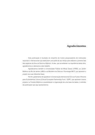 Agradecimentos



         Esta publicação é resultado do empenho de muitos pesquisadores de instituições
nacionais e internacionais que dedicaram uma parte do seu tempo para elaborar a primeira lista
das espécies da flora do Domínio Atlântico. A eles, que acreditaram na importância desta obra,
agradecemos e dedicamos este trabalho.
         Agradecemos também à Universidade Federal de Minas Gerais (UFMG), ao Jardim
Botânico do Rio de Janeiro (JBRJ) e ao Ministério de Ciência e Tecnologia (MCT), por apoiarem o
projeto nas suas diferentes fases.
         Por fim, gostaríamos de agradecer à Conservação Internacional (CI) e ao Fundo e Parceria
para Ecossistemas Críticos (Critical Ecosystem Partnership Fund - CEPF), que apoiaram nossos
projetos na Floresta Atlântica e possibilitaram a organização de uma base de dados, o embrião
da publicação que aqui apresentamos.
 