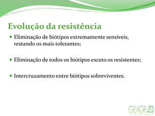 Evolução da resistência
 Eliminação de biótipos extremamente sensíveis,
restando os mais tolerantes;
 Eliminação de todos os biótipos exceto os resistentes;
 Intercruzamento entre biótipos sobreviventes.
 