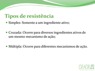 Tipos de resistência
 Simples: Somente a um ingrediente ativo;
 Cruzada: Ocorre para diversos ingredientes ativos de
um mesmo mecanismo de ação;
 Múltipla: Ocorre para diferentes mecanismos de ação.
 