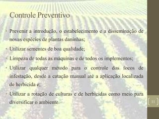 Controle Preventivo
• Prevenir a introdução, o estabelecimento e a disseminação de
novas espécies de plantas daninhas;
• Utilizar sementes de boa qualidade;
• Limpeza de todas as máquinas e de todos os implementos;
• Utilizar qualquer método para o controle dos focos de
infestação, desde a catação manual até a aplicação localizada
de herbicida e;
• Utilizar a rotação de culturas e de herbicidas como meio para
diversificar o ambiente. 11
 