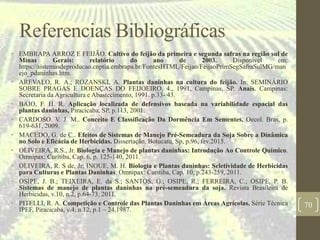 Referencias Bibliográficas
• EMBRAPA ARROZ E FEIJÃO. Cultivo do feijão da primeira e segunda safras na região sul de
Minas Gerais: relatório do ano de 2003. Disponível em:
https://sistemasdeproducao.cnptia.embrapa.br/FontesHTML/Feijao/FeijaoPrimSegSafraSulMG/man
ejo_pdaninhas.htm.
• AREVALO, R. A.; ROZANSKI, A. Plantas daninhas na cultura do feijão. In: SEMINÁRIO
SOBRE PRAGAS E DOENÇAS DO FEIJOEIRO, 4., 1991, Campinas, SP. Anais. Campinas:
Secretaria da Agricultura e Abastecimento, 1991. p.33- 43.
• BAIO, F. H. R. Aplicação localizada de defensivos baseada na variabilidade espacial das
plantas daninhas, Piracicaba, SP, p.113, 2001.
• CARDOSO, V. J. M.. Conceito E Classificação Da Dormência Em Sementes. Oecol. Bras, p.
619-631, 2009.
• MACEDO, G. de C.. Efeitos de Sistemas de Manejo Pré-Semeadura da Soja Sobre a Dinâmica
no Solo e Eficácia de Herbicidas. Dissertação, Botucatu, Sp, p.96, fev.2015.
• OLIVEIRA, R.S., Jr. Biologia e Manejo de plantas daninhas: Introdução Ao Controle Químico.
Omnipax: Curitiba, Cap. 6, p. 125-140, 2011.
• OLIVEIRA, R. S de, Jr; INOUE, M. H. Biologia e Plantas daninhas: Seletividade de Herbicidas
para Culturas e Plantas Daninhas. Omnipax: Curitiba, Cap. 10, p.243-259, 2011.
• OSIPE, J. B.; TEIXEIRA, E. da S.; SANTOS, G.; OSIPE, R.; FERREIRA, C.; OSIPE, P. B.
Sistemas de manejo de plantas daninhas na pré-semeadura da soja. Revista Brasileira de
Herbicidas, v.10, n.2, p.64-73, 2011.
• PITELLI, R. A. Competição e Controle das Plantas Daninhas em Áreas Agrícolas. Série Técnica
IPEF, Piracicaba, v.4, n.12, p.1 – 24,1987.
70
 