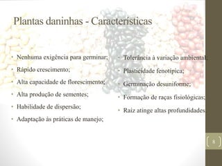 Plantas daninhas - Características
• Nenhuma exigência para germinar;
• Rápido crescimento;
• Alta capacidade de florescimento;
• Alta produção de sementes;
• Habilidade de dispersão;
• Adaptação às práticas de manejo;
• Tolerância à variação ambiental;
• Plasticidade fenotípica;
• Germinação desuniforme;
• Formação de raças fisiológicas;
• Raiz atinge altas profundidades.
8
 