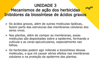 UNIDADE 3
Mecanismos de ação dos herbicidas
Inibidores da biossíntese de ácidos graxos
 Os ácidos graxos, além de outras moléculas lipídicas,
fazem parte das estruturas das membranas celulares dos
seres vivos.
 Nas plantas, além de compor as membranas, essas
moléculas são depositadas sobre a epiderme, formando a
cutícula e as ceras epicuticulares, especialmente nas
folhas.
 Os herbicidas podem agir inibindo a biossíntese dessas
moléculas, o que irá causar sérios efeitos nas membranas
celulares e na proteção da epiderme das plantas.
 