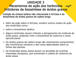 UNIDADE 3
Mecanismos de ação dos herbicidas
Inibidores da biossíntese de ácidos graxos
Inibição da síntese lipídica não relacionada à ACCase e da
biossíntese de ácidos graxos de cadeia longa
 Além da ação sobre a ACCase, existem outros modos de ação
dos herbicidas como:
 sobre a biossíntese lipídica.
 Alguns herbicidas atuam inibindo o alongamento da molécula de
ácido graxo, podendo inibir a biossíntese de suberina e ceras
epicuticulares.
 Os ácidos graxos de cadeia longa são importantes componentes
das membranas celulares e das ceras depositadas sobre as
folhas das plantas.
 Os herbicidas dessa classe atuam na atividade de enzimas
chamadas elongases, que aumentam a cadeia de carbonos do
ácido graxo
 