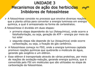 UNIDADE 3
Mecanismos de ação dos herbicidas
Inibidores de fotossíntese
 A fotossíntese consiste no processo que envolve diversas reações
que a planta utiliza para converter a energia luminosa em energia
química, a qual é armazenada na forma de carboidratos.
A fotossíntese é dividida em duas etapas:
 primeira etapa dependente do luz (fotoquímica), onde ocorre a
fotofosforilação, ou seja, geração de ATP – energia por meio da
luz solar
 segunda etapa não depende de luz (bioquímica) onde ocorre
carboxilação, ou seja, a fixação do gás carbônico.
 A fotossíntese começa no FSII, onde a energia luminosa captada
promove reações químicas que quebrarão a molécula de água,
gerando gás oxigênio e um elétron.
 Esse elétron é transportado através de várias proteínas, por meio
de reações de oxidação-redução, gerando energia química, que é
convertida pelo FSI em moléculas que são utilizadas na etapa de
carboxilação da fotossíntese.
 
