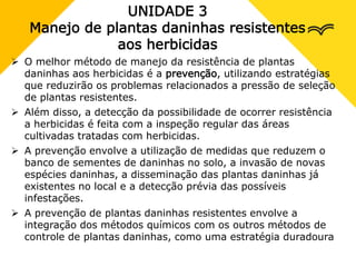 UNIDADE 3
Manejo de plantas daninhas resistentes
aos herbicidas
 O melhor método de manejo da resistência de plantas
daninhas aos herbicidas é a prevenção, utilizando estratégias
que reduzirão os problemas relacionados a pressão de seleção
de plantas resistentes.
 Além disso, a detecção da possibilidade de ocorrer resistência
a herbicidas é feita com a inspeção regular das áreas
cultivadas tratadas com herbicidas.
 A prevenção envolve a utilização de medidas que reduzem o
banco de sementes de daninhas no solo, a invasão de novas
espécies daninhas, a disseminação das plantas daninhas já
existentes no local e a detecção prévia das possíveis
infestações.
 A prevenção de plantas daninhas resistentes envolve a
integração dos métodos químicos com os outros métodos de
controle de plantas daninhas, como uma estratégia duradoura
 