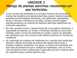 UNIDADE 3
Manejo de plantas daninhas resistentes
aos herbicidas
 O uso correto dos herbicidas é a principal maneira de prevenção e
manejo da resistência de plantas daninhas, porem mesmo havendo
centenas de formulações herbicidas, com diferentes ingredientes
ativos e diversos mecanismos de ação, existem poucas opções
quando pensamos no controle de espécies daninhas específicas em
cultivares específicos
 Por isso, quando ocorre o aparecimento de uma espécie resistente, a
capacidade de alternar ou mudar o herbicida utilizado se torna bem
limitada, assim a troca do herbicida ou mudar a época de aplicação
são mudanças que nem sempre terão efeitos positivos no manejo da
resistência
 Já a aplicação de misturas de herbicidas ou a rotação dos herbicidas
durante o desenvolvimento da cultura são opções para evitar e
manejar espécies resistentes. Em geral, a mistura de herbicidas tem
sido mais promissora do que a rotação de herbicidas, mas se torna
uma ferramenta mais custosa para o agricultor, já que a mistura deve
ser específica para a planta daninha alvo
 