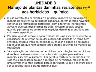 UNIDADE 3
Manejo de plantas daninhas resistentes
aos herbicidas – químico
 O uso correto dos herbicidas é a principal maneira de prevenção e
manejo da resistência de plantas daninhas, porem mesmo havendo
centenas de formulações herbicidas, com diferentes ingredientes
ativos e diversos mecanismos de ação, existem poucas opções
quando pensamos no controle de espécies daninhas específicas em
cultivares específicos
 Por isso, quando ocorre o aparecimento de uma espécie resistente, a
capacidade de alternar ou mudar o herbicida utilizado se torna bem
limitada, assim a troca do herbicida ou mudar a época de aplicação
são mudanças que nem sempre terão efeitos positivos no manejo da
resistência
 Já a aplicação de misturas de herbicidas ou a rotação dos herbicidas
durante o desenvolvimento da cultura são opções para evitar e
manejar espécies resistentes. Em geral, a mistura de herbicidas tem
sido mais promissora do que a rotação de herbicidas, mas se torna
uma ferramenta mais custosa para o agricultor, já que a mistura deve
ser específica para a planta daninha alvo
 