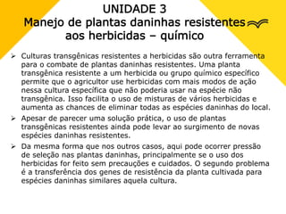 UNIDADE 3
Manejo de plantas daninhas resistentes
aos herbicidas – químico
 Culturas transgênicas resistentes a herbicidas são outra ferramenta
para o combate de plantas daninhas resistentes. Uma planta
transgênica resistente a um herbicida ou grupo químico específico
permite que o agricultor use herbicidas com mais modos de ação
nessa cultura específica que não poderia usar na espécie não
transgênica. Isso facilita o uso de misturas de vários herbicidas e
aumenta as chances de eliminar todas as espécies daninhas do local.
 Apesar de parecer uma solução prática, o uso de plantas
transgênicas resistentes ainda pode levar ao surgimento de novas
espécies daninhas resistentes.
 Da mesma forma que nos outros casos, aqui pode ocorrer pressão
de seleção nas plantas daninhas, principalmente se o uso dos
herbicidas for feito sem precauções e cuidados. O segundo problema
é a transferência dos genes de resistência da planta cultivada para
espécies daninhas similares aquela cultura.
 