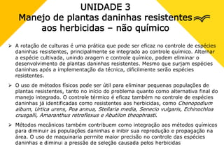 UNIDADE 3
Manejo de plantas daninhas resistentes
aos herbicidas – não químico
 A rotação de culturas é uma prática que pode ser eficaz no controle de espécies
daninhas resistentes, principalmente se integrado ao controle químico. Alternar
a espécie cultivada, unindo aragem e controle químico, podem eliminar o
desenvolvimento de plantas daninhas resistentes. Mesmo que surjam espécies
daninhas após a implementação da técnica, dificilmente serão espécies
resistentes.
 O uso de métodos físicos pode ser útil para eliminar pequenas populações de
plantas resistentes, tanto no início do problema quanto como alternativa final do
manejo integrado. O controle térmico é eficaz também no controle de espécies
daninhas já identificadas como resistentes aos herbicidas, como Chenopodium
album, Urtica urens, Poa annua, Stellaria media, Senecio vulgaris, Echinochloa
crusgalli, Amaranthus retroflexus e Abutilon theophrasti.
 Métodos mecânicos também contribuem como integração aos métodos químicos
para diminuir as populações daninhas e inibir sua reprodução e propagação na
área. O uso de maquinaria permite maior precisão no controle das espécies
daninhas e diminui a pressão de seleção causada pelos herbicidas
 