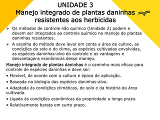 UNIDADE 3
Manejo integrado de plantas daninhas
resistentes aos herbicidas
 Os métodos de controle não químico (Unidade 2) podem e
devem ser integrados ao controle químico no manejo de plantas
daninhas resistentes.
 A escolha do método deve levar em conta a área de cultivo, as
condições do solo e do clima, as espécies cultivadas envolvidas,
as espécies daninhas-alvo do controle e as vantagens e
desvantagens econômicas desse manejo.
Manejo integrado de plantas daninhas é o caminho mais eficaz para
controle de espécies daninhas e deve ser:
• Flexível, de acordo com a cultura e época de aplicação.
• Baseada na biologia das espécies daninhas-alvo.
• Adaptada às condições climáticas, do solo e da história da área
cultivada.
• Ligada às condições econômicas da propriedade a longo prazo.
• Relativamente barata em curto prazo.
 