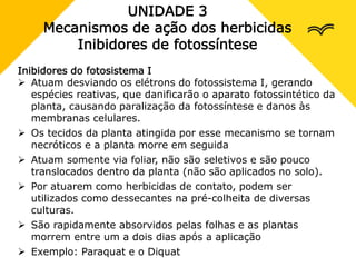 UNIDADE 3
Mecanismos de ação dos herbicidas
Inibidores de fotossíntese
Inibidores do fotosistema I
 Atuam desviando os elétrons do fotossistema I, gerando
espécies reativas, que danificarão o aparato fotossintético da
planta, causando paralização da fotossíntese e danos às
membranas celulares.
 Os tecidos da planta atingida por esse mecanismo se tornam
necróticos e a planta morre em seguida
 Atuam somente via foliar, não são seletivos e são pouco
translocados dentro da planta (não são aplicados no solo).
 Por atuarem como herbicidas de contato, podem ser
utilizados como dessecantes na pré-colheita de diversas
culturas.
 São rapidamente absorvidos pelas folhas e as plantas
morrem entre um a dois dias após a aplicação
 Exemplo: Paraquat e o Diquat
 