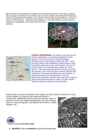 São inúmeros os exemplos de cidades com este tipo de planta. Por vezes, quando
havia espaço suficiente e se construía de raiz uma cidade (normalmente fortalezas),
usava-se este género de planta, que originou bonitas figuras geométricas, como é o
caso de Palma Nuova (repare-se na imagem, a muralha exterior, pouco visível e
coberta de vegetação, tem uma linda forma em
estrela).
PLANTA ORTOGONAL: As cidades com este tipo de
planta apresentam um traçado geométrico muito
regular, com ruas direitas e perpendiculares,
formando entre elas ângulos rectos (de 900
). Este
formato urbano está adaptado a áreas planas e sem
limitações espaciais ao seu crescimento. Por isso foi
muito usada na construção das cidades do "Novo
Mundo". Mas este tipo de plantas remonta ao tempo
dos gregos e dos romanos (que usavam sempre este
"esquema" nos acampamentos das suas legiões). O
desenvolvimento dos transportes e o uso do
automóvel particular, fizeram que esta fosse o tipo de
planta mais generalizado em todo o mundo. Porém
também apresenta alguns inconvenientes.
Embora seja um género de planta mais vulgar nos EUA, como foi referido no início,
muitas cidades, ao longo do seu desenvolvimento e
crescimento, adoptaram diversos tipos de plantas. Assim, é
também comum ver cidades portuguesas com este traçado,
como é o caso de Espinho, Vila Real de Sto António, a baixa
lisboeta, etc...
Exercício de Observação
1. Identifica o tipo e caracteriza as plantas das seguintes
 