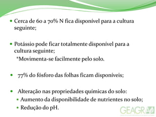  Cerca de 60 a 70% N fica disponível para a cultura
seguinte;
 Potássio pode ficar totalmente disponível para a
cultura seguinte;
*Movimenta-se facilmente pelo solo.
 77% do fósforo das folhas ficam disponíveis;
 Alteração nas propriedades químicas do solo:
 Aumento da disponibilidade de nutrientes no solo;
 Redução do pH.
 