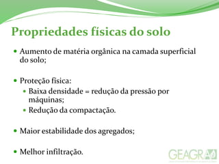 Propriedades físicas do solo
 Aumento de matéria orgânica na camada superficial
do solo;
 Proteção física:
 Baixa densidade = redução da pressão por
máquinas;
 Redução da compactação.
 Maior estabilidade dos agregados;
 Melhor infiltração.
 