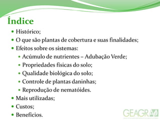 Índice
 Histórico;
 O que são plantas de cobertura e suas finalidades;
 Efeitos sobre os sistemas:
 Acúmulo de nutrientes – Adubação Verde;
 Propriedades físicas do solo;
 Qualidade biológica do solo;
 Controle de plantas daninhas;
 Reprodução de nematóides.
 Mais utilizadas;
 Custos;
 Benefícios.
 