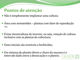 Pontos de atenção
 Não é simplesmente implantar uma cultura;
 Área com nematóides – plantas com fator de reprodução
<1;
 Evitar monocultura de inverno, ou seja, rotação de cultura
inclusive com as plantas de cobertura;
 Fases iniciais são sensíveis a herbicidas;
 Em sistema de plantio direto a chave do sucesso é o
intervalo dado entre a dessecação e o plantio.
 