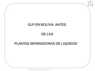 1 
GLP EN BOLIVIA ANTES 
DE LAS 
PLANTAS SEPARADORAS DE LIQUIDOS 
renebecerramatias@yahoo.com 
 