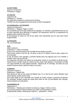 www.santeria.fr
Plantas usadas en Santería y Palo Mayombe – Oshun Bomiré
4
AJI DE CHINA
Solanum havanensis
Pertenece a: Oggun
AJI DULCE
Capsicum Sp,
Pertenece a: Yemaya
Se utiliza para preparar la comida de los Orishas.
También se usa en gargarismos para aliviar el dolor de garganta.
AJI GUAGUAO o AJI PICANTE
Capsicum frutescens L.
Pertenece a: Eleggua, Oggun y Osain
Es una planta que sirve para restaurar las ngangas. La chamba o aguardiente que se usa
en palo mayombe para alimentar la nganga y los resguardos, lleva en su preparación aji
guaguao para hacerla más fuerte.
El aji guaguao en polvo es uno de los palos más importantes que se usan para hacer
brujería fuerte.
AJI PICANTE
Ver: AJI GUAGUAO
AJO
Allium sativum L.
Pertenece a: todos los Orishas
El ajo no se usa para sazonar las comidas de los santos lucumíes.
Para luchar contra el mal de ojo, se pone un ajo en la cabeza, entre el pelo, sujeto con
una horquilla.
El ajo da fuerza a las ngangas y prendas fuertes pero hay algunas que no lo resisten y
pueden morir si se le echa ajo.
Un resguardo (amuleto) muy eficaz es el siguiente: meter en una bolsita un diente de ajo,
hierba buena y perejil. Antes de usarlo hay que visitar siete iglesias y humedecer la bolsa
con agua bendita en cada iglesia diciendo: “sálvame de mi enemigo, de todos los que
quieren hacerme daño y dame la salud y la suerte”.
AJONJOLI
Sesamum indicum L.
Pertenece a: Babalu Aye
Esta planta es tabú en las casas de Babalu Aye. Si un hijo de san Lázaro (Babalu Aye)
come ajonjolí, puede incluso morir.
Sirve para alejar el mal, mezclado con corteza de corojo, azogue y pimienta de Guinea.
Sin embargo, también puede ser usado para hacer el mal, ya que Babalu Aye “bilonga”
(hace brujería) con esta planta.
ALACRANCILLO
Heliotropium L.
Pertenece a: Obatala pero también se atribuye a Oggun, Oshosi y Osun
Se usa para preparar baños lustrales que atraen la prosperidad y el amor.
El alacrancillo rosado, Heliotropium indicum L., pertenece a: Oshun
 