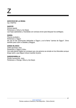 www.santeria.fr
Plantas usadas en Santería y Palo Mayombe – Oshun Bomiré
67
Z
ZAPATICO DE LA REINA
Ver: PAPITO
ZAPOTE
Achras sapote
Pertenece a: Oshun y los Ibeyis
Las hojas aplastadas y mezcladas con cenizas sirven para bloquear los sortilegios.
ZARZA
Pisonia aculeata L.
Pertenece a: Oggun
Se usa en las ceremonias dedicadas a Oggun y se le llama “camisa de Oggun”. Sirve
también para cubrir a Obatala y Eleggua.
ZARZA BLANCA
Celtis iguanaea Jacq.
Pertenece a: Oggun y Eshu
Con esta planta mágica se consigue que una persona se enrede en los tribunales aunque
tenga razón y que llegue incluso a perder el juicio.
ZARZAPARRILLA
Smilax havanensis. Jacq.
Pertenece a: Shango, Oshun y los Ibeyis
 