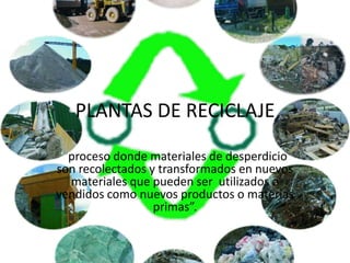 PLANTAS DE RECICLAJE

 “proceso donde materiales de desperdicio
son recolectados y transformados en nuevos
  materiales que pueden ser utilizados o
vendidos como nuevos productos o materias
                  primas”.
 