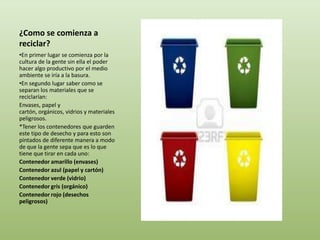 ¿Como se comienza a
reciclar?
•En primer lugar se comienza por la
cultura de la gente sin ella el poder
hacer algo productivo por el medio
ambiente se iría a la basura.
•En segundo lugar saber como se
separan los materiales que se
reciclarían:
Envases, papel y
cartón, orgánicos, vidrios y materiales
peligrosos.
*Tener los contenedores que guarden
este tipo de desecho y para esto son
pintados de diferente manera a modo
de que la gente sepa que es lo que
tiene que tirar en cada uno:
Contenedor amarillo (envases)
Contenedor azul (papel y cartón)
Contenedor verde (vidrio)
Contenedor gris (orgánico)
Contenedor rojo (desechos
peligrosos)
 