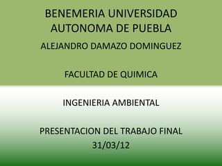 BENEMERIA UNIVERSIDAD
  AUTONOMA DE PUEBLA
ALEJANDRO DAMAZO DOMINGUEZ

     FACULTAD DE QUIMICA

    INGENIERIA AMBIENTAL

PRESENTACION DEL TRABAJO FINAL
           31/03/12
 