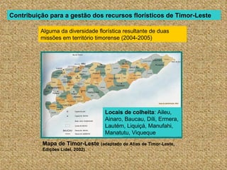 Contribuição para a gestão dos recursos florísticos de Timor-Leste

          Alguma da diversidade florística resultante de duas
          missões em território timorense (2004-2005)




                                   Locais de colheita: Aileu,
                                   Ainaro, Baucau, Díli, Ermera,
                                   Lautém, Liquiçá, Manufahi,
                                   Manatutu, Viqueque
          Mapa de Timor-Leste (adaptado de Atlas de Timor-Leste,
          Edições Lidel, 2002)
 