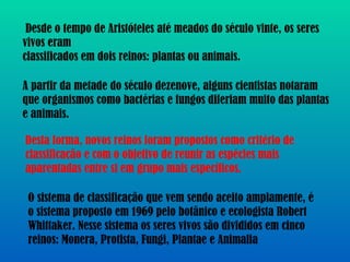 Desde o tempo de Aristóteles até meados do século vinte, os seres vivos eram classificados em dois reinos: plantas ou animais. A partir da metade do século dezenove, alguns cientistas notaram que organismos como bactérias e fungos diferiam muito das plantas e animais. Desta forma, novos reinos foram propostos como critério de classificação e com o objetivo de reunir as espécies mais aparentadas entre si em grupo mais específicos. O sistema de classificação que vem sendo aceito amplamente, é o sistema proposto em 1969 pelo botânico e ecologista Robert Whittaker. Nesse sistema os seres vivos são divididos em cinco reinos: Monera, Protista, Fungi, Plantae e Animalia 