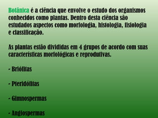 Botânica  é a ciência que envolve o estudo dos organismos conhecidos como plantas. Dentro desta ciência são estudados aspectos como morfologia, histologia, fisiologia e classificação. As plantas estão divididas em 4 grupos de acordo com suas características morfológicas e reprodutivas. Briófitas Pteridófitas Gimnospermas Angiospermas 