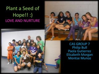 Plant a Seed of
Hope!! :)
LOVE AND NURTURE
CAS GROUP 7
Philip Bull
Paola Gutierrez
Elisabeth Morgan
Montse Munoz
 
