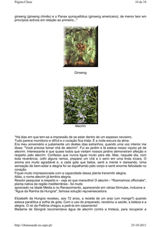 ginseng (ginseng chinês) e o Panax quinquefolius (ginseng americano), de menor teor em
princípios activos em relação ao primeiro..."
Ginseng
Alecrim
*Há dias em que tem-se a impressão de se estar dentro de um espesso nevoeiro.
Tudo parece monótono e difícil e o coração fica triste. É a noite escura da alma.
Era meu aniversário e justamente um destes dias estranhos, quando uma voz interior me
disse: "Você precisa tomar chá de alecrim". Fui ao jardim e lá estava nosso viçoso pé de
alecrim. Interessante é que quase todos que visitam nossos jardins demonstram afeição e
respeito pelo alecrim. Confesso que nunca liguei muito para ele. Mas, naquele dia, com
toda reverência, colhi alguns ramos, preparei um chá e o servi em uma linda xícara. O
aroma era muito agradável e, a cada gole que bebia, senti a mente ir clareando. Uma
sensação de bem-estar e alegria foi se espalhando pelo corpo e senti enorme felicidade no
coração.
Fiquei muito impressionada com a capacidade dessa planta transmitir alegria.
Aliás, o nome alecrim já lembra alegria.
Resolvi pesquisar a respeito e - veja só que maravilha! O alecrim - *Rosmarinos officinalis*,
planta nativa da região mediterrânea - foi muito
apreciado na Idade Média e no Renascimento, aparecendo em várias fórmulas, inclusive a
"Água da Rainha da Hungria", famosa solução rejuvenescedora.
Elizabeth da Hungria recebeu, aos 72 anos, a receita de um anjo (um monge?) quando
estava paralítica e sofria de gota. Com o uso do preparado, recobrou a saúde, a beleza e a
alegria. O rei da Polônia chegou a pedi-la em casamento!
Madame de Sévigné recomendava água de alecrim contra a tristeza, para recuperar a
10 de 34Página Chase
25-10-2011http://chanasaude.no.sapo.pt/
 