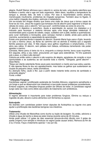 alegria. Rudolf Steiner afirmava que o alecrim é, acima de tudo, uma planta calorífera que
fortalece o centro vital e age em todo organismo. Além disso, equilibra a temperatura do
sangue e, através dele, de todo o corpo. Por isso é recomendado contra anemia,
menstruação insuficiente, problemas de irrigação sangüínea. Também atua no fígado. E
uma melhor irrigação dos órgãos, estimula o metabolismo.
Um ex-viciado em drogas revelou que tivera uma visão de Jesus que o tornou capaz de
livrar-se do vício. Jesus lhe sugeria que tomasse chá de alecrim para regenerar e limpar as
células do corpo, pois o alecrim, "em sua aura", continha todas as cores do arco-íris.
O alecrim é digestivo e sudorífero. Ajuda a assimilação do açúcar (no diabetes) e é
indicado para recompor o sistema nervoso após uma longa atividade intelectual. É
recomendado para a queda de cabelo, caspa, cuidados com a pele, lesões e queimaduras;
para curar resfriados e bronquites, para cansaço mental e estafa; ainda para perda de
memória, aumentando a capacidade de aprendizado.
Existe uma graciosa lenda a respeito do alecrim: Quando Maria fugiu para o Egito, levando
no colo o menino Jesus, as flores do caminho iam se abrindo à medida que a sagrada
família passava por elas. O lilás ergueu seus galhos orgulhosos e emplumados, o lírio
abriu seu cálice. O alecrim, sem pétalas nem beleza, entristeceu lamentando não poder
agradar o menino.
Cansada, Maria parou à beira do rio e, enquanto a criança dormia, lavou suas roupinhas.
Em seguida, olhou a seu redor, procurando um lugar para estendê-las. "O lírio quebrará
sob o peso, e o lilás é alto demais".
Colocou-as então sobre o alecrim e ele suspirou de alegria, agradeceu de coração a nova
oportunidade e as sustentou ao sol durante toda a manhã. "Obrigada, gentil alecrim" -
disse Maria.
"Daqui por diante ostentarás flores azuis para recordarem o manto azul que estou usando.
E não apenas flores te dou em agradecimento, mas todos os galhos que sustentaram as
roupas do pequeno Jesus, serão aromáticos.
Eu abençôo folha, caule e flor, que a partir deste instante terão aroma de santidade e
emanarão alegria."
Fonte: e-Mail
* Infecções Fúngicas
Candidíase vaginal ( proliferação acelerada de Candida Albicans, organismo semelhante a
um fungo e que se desenvolve nos intestinos) e que pode causar problemas consideráveis.
Embora vulgares, as infecções fúngicas podem ser dificeis de tratar. A Candidíase vaginal
surge cada vez mais como efeito secundário de tratamento com antibióticos.
Alimentação:
O regime alimentar é importante para tratar problemas fúngicos. Elimine ou reduza a
ingestão de pão, álcool e outros alimentos com fermentos ou açúcar.
Auto-ajuda:
Os doentes com candidíase podem tomar cápsulas de Acidophilus ou iogurte vivo para
ajudar a prolíferação das bactérias benignas nos intestinos.
Tratamento:
Utilize uma infusão de Maravilhas como duche ou loção de lavagem. Ou então, adicione a
infusão à água de banho e deixe-se estar imersa durante cerca de 20 minutos.
Ainda pode utilizar 1-2 gotas de óleo essencial (árvore-do-chá) diluído com 3 gotas de
azeite (virgem) num tampão e introduza na vagina (pode causar ardor). Remova ao fim de
2 ou 3 horas. Faça o tratamento apenas 1 vez por dia.
11 de 34Página Chase
25-10-2011http://chanasaude.no.sapo.pt/
 