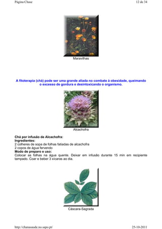 Maravilhas
A fitoterapia (chá) pode ser uma grande aliada no combate à obesidade, queimando
o excesso de gordura e desintoxicando o organismo.
Alcachofra
Chá por infusão de Alcachofra:
Ingredientes:
2 colheres de sopa de folhas fatiadas de alcachofra
2 copos de água fervendo
Modo de preparo e uso:
Colocar as folhas na água quente. Deixar em infusão durante 15 min em recipiente
tampado. Coar e beber 3 xícaras ao dia.
Cáscara-Sagrada
12 de 34Página Chase
25-10-2011http://chanasaude.no.sapo.pt/
 