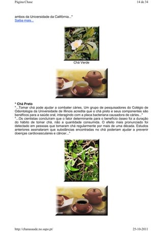 ambos da Universidade da Califórnia..."
Saiba mais...
Chá Verde
* Chá Preto
"...Tomar chá pode ajudar a combater cáries. Um grupo de pesquisadores do Colégio de
Odontologia da Universidade de Illinois acredita que o chá preto e seus componentes são
benéficos para a saúde oral, interagindo com a placa bacteriana causadora de cáries..."
"...Os cientistas concluíram que o fator determinante para o benefício ósseo foi a duração
do hábito de tomar chá, não a quantidade consumida. O efeito mais pronunciado foi
detectado em pessoas que tomaram chá regularmente por mais de uma década. Estudos
anteriores assinalaram que substâncias encontradas no chá poderiam ajudar a prevenir
doenças cardiovasculares e câncer..."
14 de 34Página Chase
25-10-2011http://chanasaude.no.sapo.pt/
 