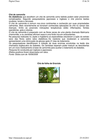 Chá de camomila
Os diabéticos que escolhem um chá de camomila como bebida podem estar prevenindo
complicações. Segundo pesquisadores japoneses e ingleses o chá previne lesões
oculares, renais e nervosas.
O chá de camomila é comum nos cinco continentes e conhecido por suas propriedades
calmantes. Mais recentemente se tornaram conhecidas aplicações do chá no campo das
doenças. Entre as possíveis indicações terapêuticas estão inflamações, feridas
operatórias, gota e úlceras.
O chá de camomila é preparado com as flores secas de uma planta chamada Matricaria
chamomilla, e os cientistas afirmam essa é uma fonte rica em antioxidantes.
Na pesquisa realizada no Japão e Inglaterra os especialistas estudaram a ação do extrato
seco das flores sobre ratos diabéticos. Os roedores que receberam a camomila
apresentaram uma diminuição da glicose após 21 dias de tratamento.
Os pesquisadores identificaram a inibição de duas enzimas envolvidas na lesão dos
chamados órgãos-alvo do diabetes. Os cientistas esperam poder traduzir as descobertas
em um novo medicamento à base de camomila para auxiliar o tratamento do diabetes.
Pesquisa foi conduzida por ingleses e japoneses.
Efeitos positivos foram observados em ratos.
Fonte: Globo.com de 16/09/2008
Chá de folha de Graviola
15 de 34Página Chase
25-10-2011http://chanasaude.no.sapo.pt/
 