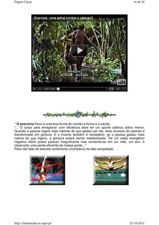 * O exercício físico é uma boa forma de manter a forma e a saúde.
"... O corpo para emagrecer com eficiência deve ter um aporte calórico diário menor.
Quando a pessoa ingere mais calorias do que gastou por dia, esse excesso de calorias é
transformado em gordura. E o inverso também é verdadeiro, se a pessoa gastou mais
caloria do que ingeriu, a gordura estará sendo metabolizada. Ter um saldo energético
negativo diário possa parecer insignificante mas somando-se em um mês, um ano, é
observado uma perda eficiente de massa gorda..."
Para não falar do elevado rendimento (monetário) da alta competição.
16 de 34Página Chase
25-10-2011http://chanasaude.no.sapo.pt/
 